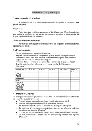 Atividade 4: Tem gosto de quê?

1 – Apresentação do problema

      A professora inicia a atividade escrevendo no quadro a pergunta: tem
gosto de quê?

Objetivos:
       Fazer com que os alunos percebam e identifiquem os diferentes sabores
que existem; verificar se os alunos conseguem perceber a importância da
língua na identificação dos sabores.

2- Levantamento de hipóteses
      As crianças conseguem identificar através da língua os diversos sabores
apresentados a ela.

3 – Experimentação:
   Dividir os alunos em grupo de 5 pessoas.
   Separar vários alimentos e não permitir que os alunos os vejam: colocar
   vendas nos olhos para que possam somente sentir o gosto dos alimentos.
   Segue um modelo de um quadro a seguir:
   Primeiro, tampe o nariz e experimente os alimentos. O que acontece?
   Depois, experimente o alimento com o nariz aberto. Existe alguma
   diferença?
   ALIMENTOS      ÁCIDO       AZEDO       DOCE        SALGADO       O QUE
                                                                    É?
   DOCE
   ALHO
   VINAGRE
   JILÓ
   PIPOCA
   COM SAL
   PIPOCA
   SEM SAL

4 – Discussão Coletiva:
As crianças discutem no grupo suas respostas e o professor direciona fazendo
os seguintes questionamentos:
   • Quando estamos gripados sentimos o gosto do mesmo jeito?
   • Por que conseguimos identificar os diferentes sabores?
   • Ao identificar os sabores você se lembrou de alguma situação?
   • Se lavarmos a boca com água depois de colocar um alimento na boca,
       perceberemos alguma diferença?
   • Por que, as vezes, tampamos o nariz ao tomarmos um remédio amargo?
   • Se misturarmos vários sabores ao mesmo tempo perceberemos alguma
       diferença?



                                                                             23
 