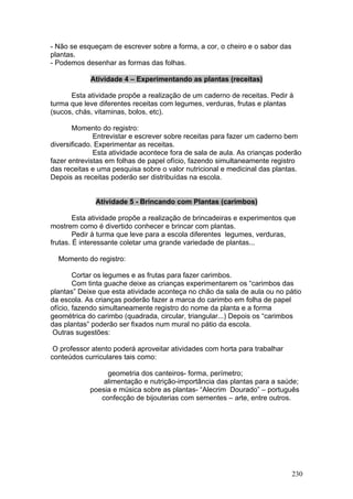 - Não se esqueçam de escrever sobre a forma, a cor, o cheiro e o sabor das
plantas.
- Podemos desenhar as formas das folhas.

            Atividade 4 – Experimentando as plantas (receitas)

      Esta atividade propõe a realização de um caderno de receitas. Pedir à
turma que leve diferentes receitas com legumes, verduras, frutas e plantas
(sucos, chás, vitaminas, bolos, etc).

       Momento do registro:
              Entrevistar e escrever sobre receitas para fazer um caderno bem
diversificado. Experimentar as receitas.
              Esta atividade acontece fora de sala de aula. As crianças poderão
fazer entrevistas em folhas de papel ofício, fazendo simultaneamente registro
das receitas e uma pesquisa sobre o valor nutricional e medicinal das plantas.
Depois as receitas poderão ser distribuídas na escola.


              Atividade 5 - Brincando com Plantas (carimbos)

        Esta atividade propõe a realização de brincadeiras e experimentos que
mostrem como é divertido conhecer e brincar com plantas.
        Pedir à turma que leve para a escola diferentes legumes, verduras,
frutas. É interessante coletar uma grande variedade de plantas...

  Momento do registro:

        Cortar os legumes e as frutas para fazer carimbos.
        Com tinta guache deixe as crianças experimentarem os “carimbos das
plantas” Deixe que esta atividade aconteça no chão da sala de aula ou no pátio
da escola. As crianças poderão fazer a marca do carimbo em folha de papel
ofício, fazendo simultaneamente registro do nome da planta e a forma
geométrica do carimbo (quadrada, circular, triangular...) Depois os “carimbos
das plantas” poderão ser fixados num mural no pátio da escola.
 Outras sugestões:

 O professor atento poderá aproveitar atividades com horta para trabalhar
conteúdos curriculares tais como:

                 geometria dos canteiros- forma, perímetro;
                alimentação e nutrição-importância das plantas para a saúde;
            poesia e música sobre as plantas- “Alecrim Dourado” – português
               confecção de bijouterias com sementes – arte, entre outros.




                                                                             230
 