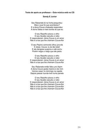 Texto de apoio ao professor – Esta música está no CD

                   Sandy E Junior


      Seu Rabanete lá na horta perguntou:
          Mas o que foi que aconteceu?
      E a dona Couve chateada respondeu:
      A dona Salsa é mais bonita do que eu

          O seu Repolho piscou o olho
          O seu Quiabo sacudiu o rabo
     E responderam: dona Couve é um amor
     Não é a toa que lhe chamam Couve-flor

      O seu Pepino comovido olhou pra ela
         E disse: Couve, tu és tão bela!
       E ela dengosa suspirou e até sorriu
       Porém negou o beijo que ele pediu

          O seu Repolho piscou o olho
          O seu Quiabo sacudiu o rabo
     E responderam: dona Couve é um amor
     Não é a toa que lhe chamam Couve-flor

      Seu Rabanete então falou pro Aipim
     A dona Couve gosta mesmo é de mim
      Vamos casar no domingo na capela
     Depois passar lua-de-mel numa panela

          O seu Repolho piscou o olho
          O seu Quiabo sacudiu o rabo
     E responderam: dona Couve é um amor
     Não é a toa que lhe chamam Couve-flor
     Não é a toa que lhe chamam Couve-flor
     Não é a toa que lhe chamam Couve-flor




                                                       231
 