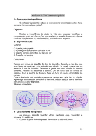 Atividade 6: Tem um rato na gaiola?
1 – Apresentação do problema
      O professor apresenta o objeto e explica como foi confeccionado e faz a
pergunta: tem um rato na gaiola?

Objetivos:

     Mostrar a importância da visão na vida das pessoas; identificar e
compreender quais as informações que recebemos através dos nossos olhos e
como as interpretamos no nosso cérebro, enviando uma resposta.
2 – Experimentação:
Material:
☺ 1 pedaço de papelão
☺ 1 pedaço de barbante de cerca de 1,5m
☺ papel e canetas coloridas, ou lápis de cor
☺ 1 agulha ou tesoura

Como fazer:

Recorte um círculo de papelão de 6cm de diâmetro. Desenhe o rato (ou cole
uma figura de qualquer outro animal) num círculo de papel branco com os
mesmos 6 cm de diâmetro. Desenhe a gaiola em outro círculo do mesmo
tamanho. Recorte os desenhos e cole-os, um em cada face do círculo de
papelão. Com a agulha ou tesoura, faça um furo em cada extremidade do
círculo.
Corte o barbante pela metade e passe um pedaço em cada furo do círculo.
Agora faça o disco rodar, enrolando o barbante. Depois estique bem o barbante
para ele desenrolar depressa.
Observe o resultado.




3 – Levantamento de hipóteses
      As crianças poderão levantar várias hipóteses para responder a
pergunta do problema:
   • Quando a gente move depressa parece que o rato está preso.



                                                                          25
 