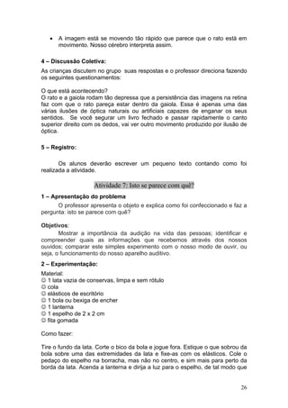 •   A imagem está se movendo tão rápido que parece que o rato está em
       movimento. Nosso cérebro interpreta assim.

4 – Discussão Coletiva:
As crianças discutem no grupo suas respostas e o professor direciona fazendo
os seguintes questionamentos:

O que está acontecendo?
O rato e a gaiola rodam tão depressa que a persistência das imagens na retina
faz com que o rato pareça estar dentro da gaiola. Essa é apenas uma das
várias ilusões de óptica naturais ou artificiais capazes de enganar os seus
sentidos. Se você segurar um livro fechado e passar rapidamente o canto
superior direito com os dedos, vai ver outro movimento produzido por ilusão de
óptica.

5 – Registro:

       Os alunos deverão escrever um pequeno texto contando como foi
realizada a atividade.

                    Atividade 7: Isto se parece com quê?
1 – Apresentação do problema
      O professor apresenta o objeto e explica como foi confeccionado e faz a
pergunta: isto se parece com quê?

Objetivos:
       Mostrar a importância da audição na vida das pessoas; identificar e
compreender quais as informações que recebemos através dos nossos
ouvidos; comparar este simples experimento com o nosso modo de ouvir, ou
seja, o funcionamento do nosso aparelho auditivo.
2 – Experimentação:
Material:
☺ 1 lata vazia de conservas, limpa e sem rótulo
☺ cola
☺ elásticos de escritório
☺ 1 bola ou bexiga de encher
☺ 1 lanterna
☺ 1 espelho de 2 x 2 cm
☺ fita gomada

Como fazer:

Tire o fundo da lata. Corte o bico da bola e jogue fora. Estique o que sobrou da
bola sobre uma das extremidades da lata e fixe-as com os elásticos. Cole o
pedaço do espelho na borracha, mas não no centro, e sim mais para perto da
borda da lata. Acenda a lanterna e dirija a luz para o espelho, de tal modo que


                                                                             26
 