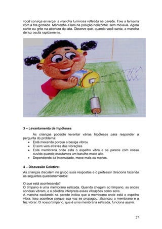 você consiga enxergar a mancha luminosa refletida na parede. Fixe a lanterna
com a fita gomada. Mantenha a lata na posição horizontal, sem movê-la. Agora
cante ou grite na abertura da lata. Observe que, quando você canta, a mancha
de luz oscila rapidamente.




3 – Levantamento de hipóteses
      As crianças poderão levantar várias hipóteses para responder a
pergunta do problema:
   • Está mexendo porque a bexiga vibrou
   • O som vem através das vibrações
   • Esta membrana onde está o espelho vibra e se parece com nosso
      ouvido quando escutamos um barulho muito alto.
   • Dependendo da intensidade, mexe mais ou menos.

4 – Discussão Coletiva:
As crianças discutem no grupo suas respostas e o professor direciona fazendo
os seguintes questionamentos:

O que está acontecendo?
O tímpano é uma membrana esticada. Quando chegam ao tímpano, as ondas
sonoras vibram, e o cérebro interpreta essas vibrações como sons.
A mancha oscilando na parede indica que a membrana onde está o espelho
vibra. Isso acontece porque sua voz se propagou, alcançou a membrana e a
fez vibrar. O nosso tímpano, que é uma membrana esticada, funciona assim.



                                                                         27
 
