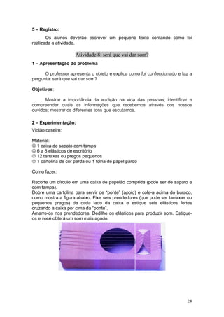 5 – Registro:
       Os alunos deverão escrever um pequeno texto contando como foi
realizada a atividade.

                     Atividade 8: será que vai dar som?
1 – Apresentação do problema

      O professor apresenta o objeto e explica como foi confeccionado e faz a
pergunta: será que vai dar som?

Objetivos:

      Mostrar a importância da audição na vida das pessoas; identificar e
compreender quais as informações que recebemos através dos nossos
ouvidos; mostrar os diferentes tons que escutamos.

2 – Experimentação:
Violão caseiro:

Material:
☺ 1 caixa de sapato com tampa
☺ 6 a 8 elásticos de escritório
☺ 12 tarraxas ou pregos pequenos
☺ 1 cartolina de cor parda ou 1 folha de papel pardo

Como fazer:

Recorte um círculo em uma caixa de papelão comprida (pode ser de sapato e
com tampa).
Dobre uma cartolina para servir de “ponte” (apoio) e cole-a acima do buraco,
como mostra a figura abaixo. Fixe seis prendedores (que pode ser tarraxas ou
pequenos pregos) de cada lado da caixa e estique seis elásticos fortes
cruzando a caixa por cima da “ponte”.
Amarre-os nos prendedores. Dedilhe os elásticos para produzir som. Estique-
os e você obterá um som mais agudo.




                                                                          28
 