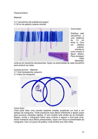 Flauta primitiva:

Material:

☺ 7 canudinhos (de preferência largos)
☺ 30 cm de plástico colante colorido

                                                             Como fazer:

                                                            Distribua sete
                                                            canudinhos a
                                                            uma distância
                                                            de 1,5 cm
                                                            entre si. Com
                                                            um      plástico
                                                                    colante,
                                                                  prenda-os
                                                            como mostra a
                                                            figura abaixo.
                                                            Para conseguir
                                                                       notas
                                                                 diferentes,
corte-os em tamanhos decrescentes. Sopre na extremidade de cada canudinho
para produzir as notas.

Corneta de funil - Material:
☺ 1 funil transparente, pequeno
☺ 1metro de mangueira




Como fazer:
Você pode fazer uma corneta bastante simples acoplando um funil a um
pedaço de mangueira. Tente pressionar seus lábios fortemente e depois sopre
para provocar vibrações rápidas. O som emitido será similar ao do trompete.
Depois, enrole a mangueira sobre seus ombros e segure o funil para cima.
Ainda mantendo seus lábios pressionados, sopre com força na extremidade da
mangueira. Com um pouco de prática, você emitirá uma nota nítida.




                                                                           29
 