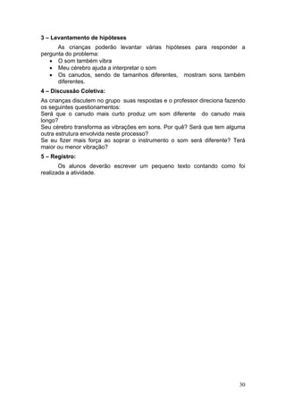 3 – Levantamento de hipóteses
      As crianças poderão levantar várias hipóteses para responder a
pergunta do problema:
   • O som também vibra
   • Meu cérebro ajuda a interpretar o som
   • Os canudos, sendo de tamanhos diferentes, mostram sons também
      diferentes.
4 – Discussão Coletiva:
As crianças discutem no grupo suas respostas e o professor direciona fazendo
os seguintes questionamentos:
Será que o canudo mais curto produz um som diferente do canudo mais
longo?
Seu cérebro transforma as vibrações em sons. Por quê? Será que tem alguma
outra estrutura envolvida neste processo?
Se eu fizer mais força ao soprar o instrumento o som será diferente? Terá
maior ou menor vibração?
5 – Registro:
       Os alunos deverão escrever um pequeno texto contando como foi
realizada a atividade.




                                                                         30
 