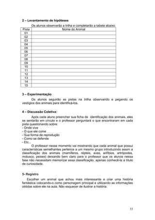 2 – Levantamento de hipóteses
      Os alunos observarão a trilha e completarão a tabela abaixo.
Pista                     Nome do Animal
 01
 02
 03
 04
 05
 06
 07
 08
 09
 10
 11
 12
 13
 14
 15

3 – Experimentação
       Os alunos seguirão as pistas na trilha observando e pegando os
vestígios dos animais para identificá-los.

4 – Discussão Coletiva:
         Após cada aluno preencher sua ficha de identificação dos animais, eles
se sentarão em círculo e o professor perguntará o que encontraram em cada
pista questionando sobre:
- Onde vive
- O que ele come
- Sua forma de reprodução
- Como se defende
- Etc...
         O professor nesse momento vai mostrando que cada animal que possui
características semelhantes pertence a um mesmo grupo introduzindo assim a
classificação dos animais (mamíferos, répteis, aves, anfíbios, artrópodes,
molusco, peixes) deixando bem claro para o professor que os alunos nessa
fase não necessitam memorizar essa classificação, apenas conhecê-la a título
de curiosidade.


5- Registro
    Escolher um animal que achou mais interessante e criar uma história
fantástica colocando-o como personagem principal e utilizando as informações
obtidas sobre ele na aula. Não esquecer de ilustrar a história.




                                                                            33
 