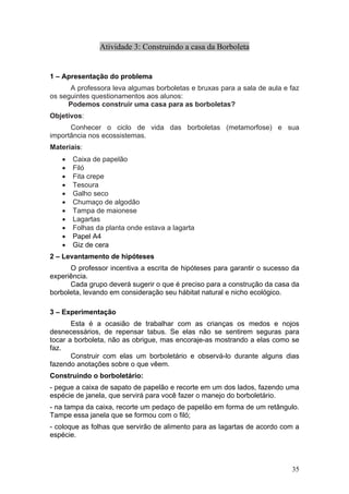 Atividade 3: Construindo a casa da Borboleta


1 – Apresentação do problema
      A professora leva algumas borboletas e bruxas para a sala de aula e faz
os seguintes questionamentos aos alunos:
     Podemos construir uma casa para as borboletas?
Objetivos:
      Conhecer o ciclo de vida das borboletas (metamorfose) e sua
importância nos ecossistemas.
Materiais:
   •   Caixa de papelão
   •   Filó
   •   Fita crepe
   •   Tesoura
   •   Galho seco
   •   Chumaço de algodão
   •   Tampa de maionese
   •   Lagartas
   •   Folhas da planta onde estava a lagarta
   •   Papel A4
   •   Giz de cera
2 – Levantamento de hipóteses
      O professor incentiva a escrita de hipóteses para garantir o sucesso da
experiência.
      Cada grupo deverá sugerir o que é preciso para a construção da casa da
borboleta, levando em consideração seu hábitat natural e nicho ecológico.

3 – Experimentação
       Esta é a ocasião de trabalhar com as crianças os medos e nojos
desnecessários, de repensar tabus. Se elas não se sentirem seguras para
tocar a borboleta, não as obrigue, mas encoraje-as mostrando a elas como se
faz.
       Construir com elas um borboletário e observá-lo durante alguns dias
fazendo anotações sobre o que vêem.
Construindo o borboletário:
- pegue a caixa de sapato de papelão e recorte em um dos lados, fazendo uma
espécie de janela, que servirá para você fazer o manejo do borboletário.
- na tampa da caixa, recorte um pedaço de papelão em forma de um retângulo.
Tampe essa janela que se formou com o filó;
- coloque as folhas que servirão de alimento para as lagartas de acordo com a
espécie.



                                                                          35
 
