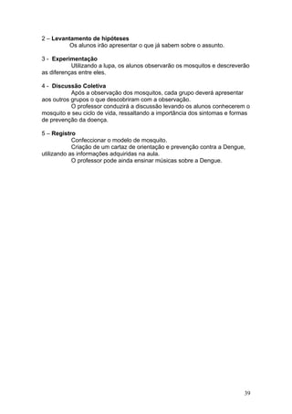 2 – Levantamento de hipóteses
          Os alunos irão apresentar o que já sabem sobre o assunto.

3 - Experimentação
           Utilizando a lupa, os alunos observarão os mosquitos e descreverão
as diferenças entre eles.

4 - Discussão Coletiva
           Após a observação dos mosquitos, cada grupo deverá apresentar
aos outros grupos o que descobriram com a observação.
           O professor conduzirá a discussão levando os alunos conhecerem o
mosquito e seu ciclo de vida, ressaltando a importância dos sintomas e formas
de prevenção da doença.

5 – Registro
            Confeccionar o modelo de mosquito.
            Criação de um cartaz de orientação e prevenção contra a Dengue,
utilizando as informações adquiridas na aula.
            O professor pode ainda ensinar músicas sobre a Dengue.




                                                                           39
 