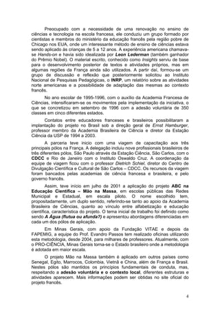 Preocupado com a necessidade de uma renovação no ensino de
ciências e tecnologia na escola francesa, ele conduziu um grupo formado por
cientistas e membros do ministério da educação francês pela região pobre de
Chicago nos EUA, onde um interessante método de ensino de ciências estava
sendo aplicado às crianças de 5 a 12 anos. A experiência americana chamava-
se Hands-on e havia sido idealizada por Leon Lederman (também ganhador
do Prêmio Nobel). O material escrito, conhecido como Insights serviu de base
para o desenvolvimento posterior de textos e atividades próprios, mas em
algumas regiões da França ainda são utilizados. A partir daí, formou-se um
grupo de discussão e reflexão que posteriormente solicitou ao Instituto
Nacional de Pesquisas Pedagógicas, o INRP, um relatório sobre as atividades
norte americanas e a possibilidade de adaptação das mesmas ao contexto
francês.
      No ano escolar de 1995-1996, com o auxílio da Academia Francesa de
Ciências, intensificaram-se os movimentos pela implementação da iniciativa, o
que se concretizou em setembro de 1996 com a adesão voluntária de 350
classes em cinco diferentes estados.
      Contatos entre educadores franceses e brasileiros possibilitaram a
implantação do projeto no Brasil sob a direção geral de Ernst Hamburger,
professor membro da Academia Brasileira de Ciência e diretor da Estação
Ciência da USP de 1994 a 2003.
        A parceria teve inicio com uma viagem de capacitação aos três
principais pólos na França. A delegação incluiu nove profissionais brasileiros de
três diferentes pólos, São Paulo através da Estação Ciência, São Carlos, com o
CDCC e Rio de Janeiro com o Instituto Oswaldo Cruz. A coordenação da
equipe de viagem ficou com o professor Dietrich Schiel, diretor do Centro de
Divulgação Científica e Cultural de São Carlos – CDCC. Os recursos da viagem
foram bancados pelas academias de ciência francesa e brasileira, e pelo
governo francês.
        Assim, teve início em julho de 2001 a aplicação do projeto ABC na
Educação Científica – Mão na Massa, em escolas públicas das Redes
Municipal e Estadual, em escala piloto. O nome escolhido tem,
propositadamente, um duplo sentido, referindo-se tanto ao apoio da Academia
Brasileira de Ciências, quanto ao vínculo entre alfabetização e educação
científica, característica do projeto. O tema inicial de trabalho foi definido como
sendo A Água (flutua ou afunda?) e apresentou abordagens diferenciadas em
cada um dos pólos de aplicação.
      Em Minas Gerais, com apoio da Fundação VITAE e depois da
FAPEMIG, a equipe do Prof. Evandro Passos tem realizado oficinas utilizando
esta metodologia, desde 2004, para milhares de professores. Atualmente, com
o PRO-CIÊNCIA, Minas Gerais torna-se o Estado brasileiro onde a metodologia
é adotada em maior escala.
       O projeto Mão na Massa também é aplicado em outros países como
Senegal, Egito, Marrocos, Colombia, Vietnã e China, além de França e Brasil.
Nestes pólos são mantidos os princípios fundamentais de conduta, mas,
respeitando a adesão voluntária e o contexto local, diferentes estruturas e
atividades aparecem. Mais informações podem ser obtidas no site oficial do
projeto francês.


                                                                                 4
 