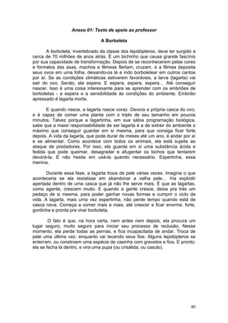Anexo 01: Texto de apoio ao professor

                                 A Borboleta

       A borboleta, invertebrado da classe dos lepidópteros, deve ter surgido a
cerca de 70 milhões de anos atrás. É um bichinho que causa grande fascínio
por sua capacidade de transformação. Depois de se reconhecerem pelas cores
e formatos das asas, machos e fêmeas flertam, cruzam, e a fêmea deposita
seus ovos em uma folha, deixando-os lá e indo borboletear em outros cantos
por aí. Se as condições climáticas estiverem favoráveis, a larva (lagarta) vai
sair do ovo. Senão, ela espera. E espera, espera, espera… Até conseguir
nascer. Isso é uma coisa interessante para se aprender com os embriões de
borboletas - a espera e a sensibilidade às condições do ambiente. Embrião
apressado é lagarta morta.

      E quando nasce, a lagarta nasce voraz. Devora a própria casca do ovo,
e é capaz de comer uma planta com o triplo de seu tamanho em poucos
minutos. Talvez porque a lagartinha, em sua sábia programação biológica,
sabe que a maior responsabilidade de ser lagarta é a de extrair do ambiente o
máximo que conseguir guardar em si mesma, para que consiga ficar forte
depois. A vida da lagarta, que pode durar de meses até um ano, é andar por aí
e se alimentar. Como acontece com todos os animais, ela está sujeita ao
ataque de predadores. Por isso, ela guarda em si uma substância ácida e
fedida que pode queimar, desagradar e afugentar os bichos que tentarem
devorá-la. E não hesita em usá-la quando necessário. Espertinha, essa
menina.

       Durante essa fase, a lagarta troca de pele várias vezes. Imagina o que
aconteceria se ela resistisse em abandonar a velha pele… Iria explodir
apertada dentro de uma casca que já não lhe serve mais. É que as lagartas,
como agente, crescem muito. E quando a gente cresce, deixa pra trás um
pedaço de si mesma, para poder ganhar novas formas e cumprir o ciclo da
vida. A lagarta, mais uma vez espertinha, não perde tempo quando está de
casca nova. Começa a comer mais e mais, até crescer e ficar enorme, forte,
gordinha e pronta pra virar borboleta.

        O fato é que, na hora certa, nem antes nem depois, ela procura um
lugar seguro, muito seguro para iniciar seu processo de reclusão. Nesse
momento, ela perde todas as pernas, e fica incapacitada de andar. Troca de
pele uma última vez, enquanto vai tecendo seus fios. Alguns lepidópteros se
enterram, ou constroem uma espécie de casinha com gravetos e fios. E pronto:
ela se fecha lá dentro, e vira uma pupa (ou crisálida, ou casulo).




                                                                            40
 