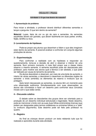 Oficina 03 – Plantas

                  Atividade 1: O que tem dentro da semente?


1- Apresentação do problema

Para iniciar a atividade, o professor deverá distribuir diferentes sementes e
lançar a pergunta: O que tem dentro da semente?

Material: Lupas, lápis de cor ou giz de cera e sementes. As sementes
escolhidas devem ser grandes, que abram facilmente em duas partes: ervilha,
feijão, lentilha ou fava.

2- Levantamento de hipóteses

       Pode-se propor aos alunos que desenhem e falem o que eles imaginam
estar dentro da semente. É possível analisar e confrontar em conjunto algumas
produções de alunos.

3 – Experimentação
        Para confrontar a realidade com as hipóteses e responder ao
questionamento, toma-se a decisão de abrir e observar o interior de uma
semente. Num primeiro momento, é mais fácil propor que a classe inteira
observe a mesma semente. A semente escolhida pode ser descascada pelo
professor, para mostrar aos alunos qual a técnica a ser adotada, o que pode
ser delicado por causa do tamanho da semente.
        Os alunos descobrem e observam, por meio de uma lente de aumento, o
interior de várias sementes, e descobrem e desenham os diferentes órgãos da
semente: o broto (embrião) os elementos de reserva e invólucro que as
protegem.
        Após terem descascado as sementes, os alunos têm um momento para
uma observação autônoma. Simultaneamente com suas observações, os
alunos são convidados a fazer um desenho para confrontar seus conceitos
iniciais com o que estão vendo.

4 – Discussão coletiva

      O debate sobre as descobertas dos grupos deve ser orientado para a
produção de um desenho individual estruturado e legendado. Neste desenho,
pode-se mencionar o broto com as suas duas folhas embrionárias brancas (que
podem ser designadas pelos termos cotilédones ou primeiras folhas) e a “pele”
ou invólucro (tegumento). Este desenho pode ser feito pelo professor no
quadro.

5 – Registro

       Ao final as crianças devem produzir um texto relatando tudo que foi
realizado e aprendido durante esta atividade.



                                                                          41
 