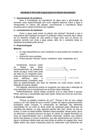 Atividade 3: Por onde a água passa no interior das plantas?

1 – Apresentação do problema
      Após a constatação da importância da água para a germinação da
semente, essa experimentação tem como objetivo observar como a água é
transportada no interior das plantas, reconhecendo a importância desse
processo para o desenvolvimento dos vegetais.
2 – Levantamento de hipóteses
      Como a água pode entrar no interior das plantas? Somente a raiz é
responsável pela captação de água? O professor nesse momento deve utilizar
de um desenho simples de uma planta e traçar junto com os alunos um
possível caminho por onde a água passa, além de ir anotando todas as
hipóteses levantadas pelos alunos.
3 – Experimentação
Material:
   •   01 copo descartável (ou outro recipiente no qual poderá ser montado um
       “vaso”);
   •   Anilina de cores variadas;
   •   Flores brancas “frescas” (rosas, crisântemo, beijo, margaridas, etc.)


    Inicialmente, deve-se cortar
as       hastes       das      flores
transversalmente, de preferência
dentro da água. Esse corte pode
ser feito em um recipiente maior,
antes de colocar as flores em seu
local      definitivo     para      a
experimentação. Entretanto, essa
fase da experimentação não deve se estender por muito tempo, devido a
fisiologia do próprio vegetal.
    Em seguida, adiciona-se anilina no recipiente com água até a obtenção de
uma coloração viva e acondicionam-se as flores nesse recipiente.
    Preferencialmente, utilizar hastes contendo uma ou duas flores e poucas
folhas, para que a visualização seja mais rápida. Deixar por cerca de uma hora.
4- Discussão coletiva:
       “Porque as pétalas mudaram de cor?“ “Porque a flor do meu colega
mudou a cor mais rápida do que a minha?” podem ser alguns questionamentos
levantados pelas crianças. A comparação da alteração das diferentes
intensidades de cor entre as flores pode ser explicada pelas diferenças de
atividade das plantas, ou seja, algumas plantas são mais “ativas” do que as
outras. O corte na haste também interfere nesse resultado. Nesse ponto, deve-
se relacionar o possível percurso da água no interior do vegetal levantado no
inicio da experimentação com o resultado observado. Explicar que existem
dentro das plantas os vasos condutores, que são responsáveis por conduzir a
água e nutrientes obtidos pela raiz para todas as partes do vegetal (obs: esse
trajeto dentro dos vasos condutores pode ser observado mais facilmente em


                                                                            44
 