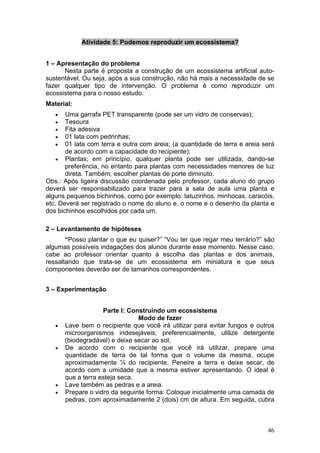 Atividade 5: Podemos reproduzir um ecossistema?


1 – Apresentação do problema
      Nesta parte é proposta a construção de um ecossistema artificial auto-
sustentável. Ou seja, após a sua construção, não há mais a necessidade de se
fazer qualquer tipo de intervenção. O problema é como reproduzir um
ecossistema para o nosso estudo.
Material:
   •   Uma garrafa PET transparente (pode ser um vidro de conservas);
   •   Tesoura
   •   Fita adesiva
   •   01 lata com pedrinhas;
   •   01 lata com terra e outra com areia; (a quantidade de terra e areia será
       de acordo com a capacidade do recipiente);
    • Plantas; em princípio, qualquer planta pode ser utilizada, dando-se
       preferência, no entanto para plantas com necessidades menores de luz
       direta. Também, escolher plantas de porte diminuto.
Obs.: Após ligeira discussão coordenada pelo professor, cada aluno do grupo
deverá ser responsabilizado para trazer para a sala de aula uma planta e
alguns pequenos bichinhos, como por exemplo: tatuzinhos, minhocas, caracóis,
etc. Deverá ser registrado o nome do aluno e, o nome e o desenho da planta e
dos bichinhos escolhidos por cada um.

2 – Levantamento de hipóteses
       “Posso plantar o que eu quiser?” “Vou ter que regar meu terrário?” são
algumas possíveis indagações dos alunos durante esse momento. Nesse caso,
cabe ao professor orientar quanto à escolha das plantas e dos animais,
ressaltando que trata-se de um ecossistema em miniatura e que seus
componentes deverão ser de tamanhos correspondentes.


3 – Experimentação


                    Parte I: Construindo um ecossistema
                                Modo de fazer
   •   Lave bem o recipiente que você irá utilizar para evitar fungos e outros
       microorganismos indesejáveis; preferencialmente, utilize detergente
       (biodegradável) e deixe secar ao sol;
   •   De acordo com o recipiente que você irá utilizar, prepare uma
       quantidade de terra de tal forma que o volume da mesma, ocupe
       aproximadamente ¼ do recipiente. Peneire a terra e deixe secar, de
       acordo com a umidade que a mesma estiver apresentando. O ideal é
       que a terra esteja seca.
   •   Lave também as pedras e a areia.
   •   Prepare o vidro da seguinte forma: Coloque inicialmente uma camada de
       pedras, com aproximadamente 2 (dois) cm de altura. Em seguida, cubra



                                                                            46
 
