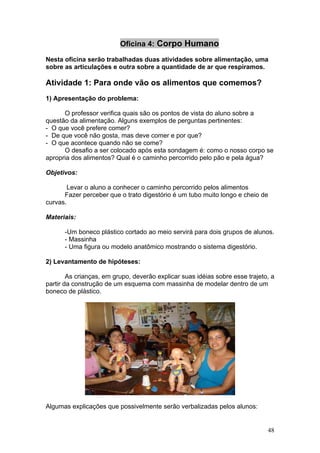 Oficina 4: Corpo Humano

Nesta oficina serão trabalhadas duas atividades sobre alimentação, uma
sobre as articulações e outra sobre a quantidade de ar que respiramos.

Atividade 1: Para onde vão os alimentos que comemos?
1) Apresentação do problema:

      O professor verifica quais são os pontos de vista do aluno sobre a
questão da alimentação. Alguns exemplos de perguntas pertinentes:
- O que você prefere comer?
- De que você não gosta, mas deve comer e por que?
- O que acontece quando não se come?
      O desafio a ser colocado após esta sondagem é: como o nosso corpo se
apropria dos alimentos? Qual é o caminho percorrido pelo pão e pela água?

Objetivos:

        Levar o aluno a conhecer o caminho percorrido pelos alimentos
      Fazer perceber que o trato digestório é um tubo muito longo e cheio de
curvas.

Materiais:

      -Um boneco plástico cortado ao meio servirá para dois grupos de alunos.
      - Massinha
      - Uma figura ou modelo anatômico mostrando o sistema digestório.

2) Levantamento de hipóteses:

        As crianças, em grupo, deverão explicar suas idéias sobre esse trajeto, a
partir da construção de um esquema com massinha de modelar dentro de um
boneco de plástico.




Algumas explicações que possivelmente serão verbalizadas pelos alunos:


                                                                              48
 