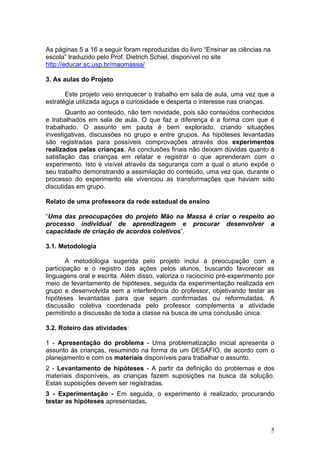 As páginas 5 a 16 a seguir foram reproduzidas do livro “Ensinar as ciências na
escola” traduzido pelo Prof. Dietrich Schiel, disponível no site
http://educar.sc.usp.br/maomassa/

3. As aulas do Projeto

       Este projeto veio enriquecer o trabalho em sala de aula, uma vez que a
estratégia utilizada aguça a curiosidade e desperta o interesse nas crianças.
       Quanto ao conteúdo, não tem novidade, pois são conteúdos conhecidos
e trabalhados em sala de aula. O que faz a diferença é a forma com que é
trabalhado. O assunto em pauta é bem explorado, criando situações
investigativas, discussões no grupo e entre grupos. As hipóteses levantadas
são registradas para possíveis comprovações através dos experimentos
realizados pelas crianças. As conclusões finais não deixam dúvidas quanto à
satisfação das crianças em relatar e registrar o que aprenderam com o
experimento. Isto é visível através da segurança com a qual o aluno expõe o
seu trabalho demonstrando a assimilação do conteúdo, uma vez que, durante o
processo do experimento ele vivenciou as transformações que haviam sido
discutidas em grupo.

Relato de uma professora da rede estadual de ensino

“Uma das preocupações do projeto Mão na Massa é criar o respeito ao
processo individual de aprendizagem e procurar desenvolver a
capacidade de criação de acordos coletivos”.

3.1. Metodologia

        A metodologia sugerida pelo projeto inclui a preocupação com a
participação e o registro das ações pelos alunos, buscando favorecer as
linguagens oral e escrita. Além disso, valoriza o raciocínio pré-experimento por
meio de levantamento de hipóteses, seguida da experimentação realizada em
grupo e desenvolvida sem a interferência do professor, objetivando testar as
hipóteses levantadas para que sejam confirmadas ou reformuladas. A
discussão coletiva coordenada pelo professor complementa a atividade
permitindo a discussão de toda a classe na busca de uma conclusão única.

3.2. Roteiro das atividades:

1 - Apresentação do problema - Uma problematização inicial apresenta o
assunto às crianças, resumindo na forma de um DESAFIO, de acordo com o
planejamento e com os materiais disponíveis para trabalhar o assunto.
2 - Levantamento de hipóteses - A partir da definição do problemas e dos
materiais disponíveis, as crianças fazem suposições na busca da solução.
Estas suposições devem ser registradas.
3 - Experimentação - Em seguida, o experimento é realizado, procurando
testar as hipóteses apresentadas.



                                                                                 5
 