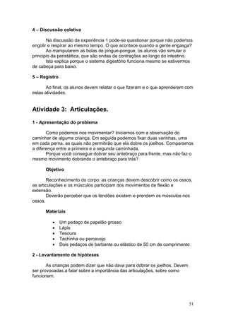 4 – Discussão coletiva

       Na discussão da experiência 1 pode-se questionar porque não podemos
engolir e respirar ao mesmo tempo. O que acontece quando a gente engasga?
       Ao manipularem as bolas de pingue-pongue, os alunos vão simular o
principio da peristáltica, que são ondas de contrações ao longo do intestino.
       Isto explica porque o sistema digestório funciona mesmo se estivermos
de cabeça para baixo.

5 – Registro

       Ao final, os alunos devem relatar o que fizeram e o que aprenderam com
estas atividades.


Atividade 3: Articulações.

1 - Apresentação do problema

       Como podemos nos movimentar? Iniciamos com a observação do
caminhar de alguma criança. Em seguida podemos fixar duas varinhas, uma
em cada perna, as quais não permitirão que ela dobre os joelhos. Comparamos
a diferença entre a primeira e a segunda caminhada.
       Porque você consegue dobrar seu antebraço para frente, mas não faz o
mesmo movimento dobrando o antebraço para trás?

      Objetivo

       Reconhecimento do corpo: as crianças devem descobrir como os ossos,
as articulações e os músculos participam dos movimentos de flexão e
extensão.
       Deverão perceber que os tendões existem e prendem os músculos nos
ossos.

      Materiais

         •     Um pedaço de papelão grosso
         •     Lápis
         •     Tesoura
         •     Tachinha ou percevejo
         •     Dois pedaços de barbante ou elástico de 50 cm de comprimento

2 - Levantamento de hipóteses

       As crianças podem dizer que não dava para dobrar os joelhos. Devem
ser provocadas a falar sobre a importância das articulações, sobre como
funcionam.




                                                                            51
 