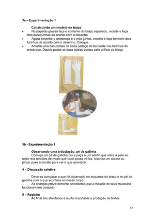 3a – Experimentação 1

        Construindo um modelo de braço
•       No papelão grosso faça o contorno do braço separado, recorte e faça
    dois buraquinhos de acordo com o desenho
•       Agora desenhe o antebraço e a mão juntos, recorte e faça também dois
    furinhos de acordo com o desenho. Coloque
•       Amarre uma das pontas de cada pedaço do barbante nos furinhos do
    antebraço. Depois passe as duas outras pontas pelo orifício do braço.




3b - Experimentação 2

       Observando uma articulação: pé de galinha
       Consiga um pé de galinha cru e peça a um adulto que retire a pele ao
redor dos tendões de modo que você possa vê-los. Usando um alicate ou
pinça, puxe o tendão para ver o que acontece.

4 – Discussão coletiva

       Deve-se comparar o que foi observado no esquema do braço e no pé de
galinha com o que acontece no nosso corpo.
       As crianças provavelmente perceberão que a maioria de seus músculos
funcionam em conjunto.

5 – Registro
      Ao final das atividades é muito importante a produção de textos.


                                                                              52
 