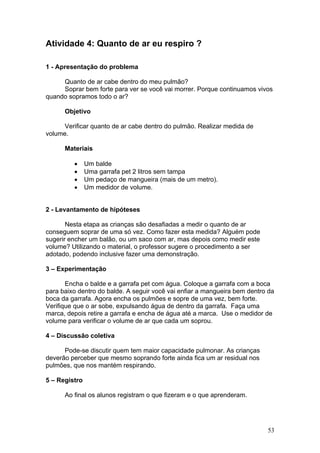 Atividade 4: Quanto de ar eu respiro ?

1 - Apresentação do problema

     Quanto de ar cabe dentro do meu pulmão?
     Soprar bem forte para ver se você vai morrer. Porque continuamos vivos
quando sopramos todo o ar?

      Objetivo

      Verificar quanto de ar cabe dentro do pulmão. Realizar medida de
volume.

      Materiais

         •     Um balde
         •     Uma garrafa pet 2 litros sem tampa
         •     Um pedaço de mangueira (mais de um metro).
         •     Um medidor de volume.


2 - Levantamento de hipóteses

       Nesta etapa as crianças são desafiadas a medir o quanto de ar
conseguem soprar de uma só vez. Como fazer esta medida? Alguém pode
sugerir encher um balão, ou um saco com ar, mas depois como medir este
volume? Utilizando o material, o professor sugere o procedimento a ser
adotado, podendo inclusive fazer uma demonstração.

3 – Experimentação

       Encha o balde e a garrafa pet com água. Coloque a garrafa com a boca
para baixo dentro do balde. A seguir você vai enfiar a mangueira bem dentro da
boca da garrafa. Agora encha os pulmões e sopre de uma vez, bem forte.
Verifique que o ar sobe, expulsando água de dentro da garrafa. Faça uma
marca, depois retire a garrafa e encha de água até a marca. Use o medidor de
volume para verificar o volume de ar que cada um soprou.

4 – Discussão coletiva

      Pode-se discutir quem tem maior capacidade pulmonar. As crianças
deverão perceber que mesmo soprando forte ainda fica um ar residual nos
pulmões, que nos mantém respirando.

5 – Registro

      Ao final os alunos registram o que fizeram e o que aprenderam.




                                                                           53
 