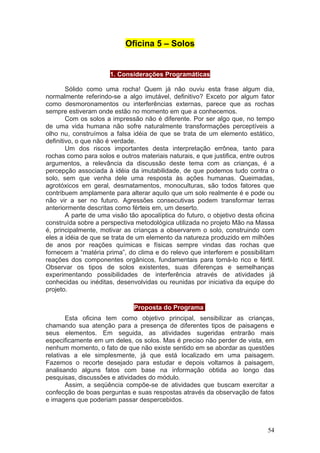 Oficina 5 – Solos


                      1. Considerações Programáticas

        Sólido como uma rocha! Quem já não ouviu esta frase algum dia,
normalmente referindo-se a algo imutável, definitivo? Exceto por algum fator
como desmoronamentos ou interferências externas, parece que as rochas
sempre estiveram onde estão no momento em que a conhecemos.
        Com os solos a impressão não é diferente. Por ser algo que, no tempo
de uma vida humana não sofre naturalmente transformações perceptíveis a
olho nu, construímos a falsa idéia de que se trata de um elemento estático,
definitivo, o que não é verdade.
        Um dos riscos importantes desta interpretação errônea, tanto para
rochas como para solos e outros materiais naturais, e que justifica, entre outros
argumentos, a relevância da discussão deste tema com as crianças, é a
percepção associada à idéia da imutabilidade, de que podemos tudo contra o
solo, sem que venha dele uma resposta às ações humanas. Queimadas,
agrotóxicos em geral, desmatamentos, monoculturas, são todos fatores que
contribuem amplamente para alterar aquilo que um solo realmente é e pode ou
não vir a ser no futuro. Agressões consecutivas podem transformar terras
anteriormente descritas como férteis em, um deserto.
        A parte de uma visão tão apocalíptica do futuro, o objetivo desta oficina
construída sobre a perspectiva metodológica utilizada no projeto Mão na Massa
é, principalmente, motivar as crianças a observarem o solo, construindo com
eles a idéia de que se trata de um elemento da natureza produzido em milhões
de anos por reações químicas e físicas sempre vindas das rochas que
fornecem a “matéria prima”, do clima e do relevo que interferem e possibilitam
reações dos componentes orgânicos, fundamentais para torná-lo rico e fértil.
Observar os tipos de solos existentes, suas diferenças e semelhanças
experimentando possibilidades de interferência através de atividades já
conhecidas ou inéditas, desenvolvidas ou reunidas por iniciativa da equipe do
projeto.

                               Proposta do Programa:
        Esta oficina tem como objetivo principal, sensibilizar as crianças,
chamando sua atenção para a presença de diferentes tipos de paisagens e
seus elementos. Em seguida, as atividades sugeridas entrarão mais
especificamente em um deles, os solos. Mas é preciso não perder de vista, em
nenhum momento, o fato de que não existe sentido em se abordar as questões
relativas a ele simplesmente, já que está localizado em uma paisagem.
Fazemos o recorte desejado para estudar e depois voltamos à paisagem,
analisando alguns fatos com base na informação obtida ao longo das
pesquisas, discussões e atividades do módulo.
        Assim, a seqüência compõe-se de atividades que buscam exercitar a
confecção de boas perguntas e suas respostas através da observação de fatos
e imagens que poderiam passar despercebidos.



                                                                              54
 
