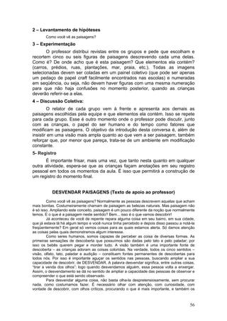 2 – Levantamento de hipóteses
       Como você vê as paisagens?
3 – Experimentação
       O professor distribui revistas entre os grupos e pede que escolham e
recortem cinco ou seis figuras de paisagens descrevendo cada uma delas.
Como é? De onde acho que é esta paisagem? Que elementos ela contém?
(carros, prédios, ruas, plantações, mar, praia, etc.). Todas as imagens
selecionadas devem ser coladas em um painel coletivo (que pode ser apenas
um pedaço de papel craft facilmente encontrados nas escolas) e numeradas
em seqüência, ou seja, não devem haver figuras com uma mesma numeração
para que não haja confusões no momento posterior, quando as crianças
deverão referir-se a elas.
4 – Discussão Coletiva:
        O relator de cada grupo vem à frente e apresenta aos demais as
paisagens escolhidas pela equipe e que elementos ela contém. Isso se repete
para cada grupo. Esse é outro momento onde o professor pode discutir, junto
com as crianças, o papel do ser humano e do tempo como fatores que
modificam as paisagens. O objetivo da introdução desta conversa é, além de
insistir em uma visão mais ampla quanto ao que vem a ser paisagem, também
reforçar que, por menor que pareça, trata-se de um ambiente em modificação
constante.
5- Registro
      É importante frisar, mais uma vez, que tanto nesta quanto em qualquer
outra atividade, espera-se que as crianças façam anotações em seu registro
pessoal em todos os momentos da aula. É isso que permitirá a construção de
um registro do momento final.


           DESVENDAR PAISAGENS (Texto de apoio ao professor)
         Como você vê as paisagens? Normalmente as pessoas descrevem aquelas que acham
mais bonitas. Costumeiramente chamam de paisagem as belezas naturais. Mas paisagem não
é só isso. Ampliando este conceito, paisagem é um pouco diferente da noção que normalmente
temos. E o que é a paisagem neste sentido? Bem... isso é o que vamos descobrir!
         Já aconteceu de você de repente repara alguma coisa em seu bairro, em sua cidade,
que já estava lá há algum tempo e você nunca tinha percebido e depois disso passou a notá-la
freqüentemente? Em geral só vemos coisas para as quais estamos alerta. Só damos atenção
as coisas pelas quais demonstramos algum interesse.
         Como seres humanos, somos capazes de perceber as coisa de diversas formas. As
primeiras sensações de descoberta que possuímos são dadas pelo tato e pelo paladar; por
isso os bebês querem pegar e morder tudo. A visão também é uma importante fonte de
descoberta – as crianças adoram as coisas coloridas. Na verdade, todos os cinco sentidos –
visão, olfato, tato, paladar e audição – constituem fontes permanentes de descobertas para
todos nós. Por isso é importante aguçar os sentidos nas pessoas, buscando ampliar a sua
capacidade de descobrir, de DESVENDAR. A palavra desvendar significa, entre outras coisas,
“tirar a venda dos olhos”; logo quando desvendamos alguém, essa pessoa volta a enxergar.
Assim, o desvendamento se dá no sentido de ampliar a capacidade das pessoas de observar e
compreender o que está sendo observado.
         Para desvendar alguma coisa, não basta olha-la despretensiosamente, sem procurar
nada, como costumamos fazer. É necessário olhar com atenção, com curiosidade, com
vontade de descobrir, com olhos críticos, procurando o que é mais importante, e também os



                                                                                         56
 