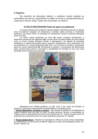 5- Registro
      No momento da discussão coletiva, o professor deverá registrar as
conclusões dos alunos, organizando as idéias na lousa e complementando-as.
Cada aluno deverá, então, copiar tais conclusões no caderno.


             O CICLO DAS ROCHAS (Texto de apoio ao professor)
         As rochas terrestres não constituem massas estáticas. Elas fazem parte de um planeta
cheio de dinâmica (variações de temperatura e pressão, abalos sísmicos e movimentos
tectônicos). Da mesma forma, as atividades de intemperismo causam constantes alterações
sobre as rochas.
         As rochas ígneas superficiais da Terra (A) sofrem constante intemperismo, e
lentamente reduzem-se em fragmentos (B), incluindo tanto os detritos sólidos da rocha original
como os novos minerais formados durante o intemperismo. Os agentes de transporte
redistribuem o material fragmentado sobre a superfície, depositando-o como sedimentos, que
se transformam em rochas sedimentares (C). Estas, por aumento de pressão e temperatura
geram as rochas metamórficas (D). Aumentando a pressão e a temperatura até determinado
ponto, ocorrerá fusão parcial e novamente a possibilidade de formação de uma nova rocha
ígnea (E), dando-se início a um novo ciclo.




        Baseando-se em critérios genéticos, ou seja, como é seu modo de formação na
natureza, a maioria das rochas podem ser classificadas em 3 grandes grupos:
1. Rochas Magmáticas, Eruptivas ou Ígneas - São aquelas resultantes da consolidação do
magma (material ígneo que está no interior do globo terrestre). Quando a consolidação do
magma ocorre em subsuperfície formam-se rochas plutônicas. Ex.: Granito. Quando ocorre em
superfície (lava vulcânica) formam-se rochas magmáticas extrusivas. Ex.: Basalto.

2. Rochas Sedimentares - Resultam da deposição de detritos de outras rochas (magmáticas
ou metamórficas), ou do acúmulo de detritos orgânicos ou ainda, da precipitação química. Ex.:
Arenito, Calcário, etc.




                                                                                           59
 