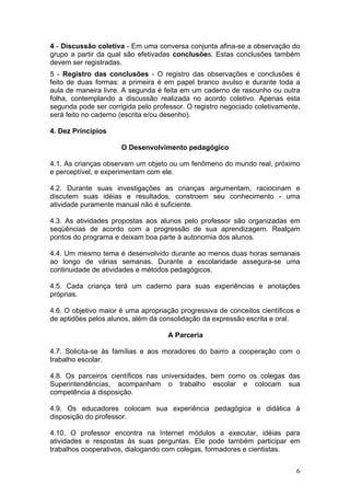 4 - Discussão coletiva - Em uma conversa conjunta afina-se a observação do
grupo a partir da qual são efetivadas conclusões. Estas conclusões também
devem ser registradas.
5 - Registro das conclusões - O registro das observações e conclusões é
feito de duas formas: a primeira é em papel branco avulso e durante toda a
aula de maneira livre. A segunda é feita em um caderno de rascunho ou outra
folha, contemplando a discussão realizada no acordo coletivo. Apenas esta
segunda pode ser corrigida pelo professor. O registro negociado coletivamente,
será feito no caderno (escrita e/ou desenho).

4. Dez Princípios

                      O Desenvolvimento pedagógico

4.1. As crianças observam um objeto ou um fenômeno do mundo real, próximo
e perceptível, e experimentam com ele.

4.2. Durante suas investigações as crianças argumentam, raciocinam e
discutem suas idéias e resultados, constroem seu conhecimento - uma
atividade puramente manual não é suficiente.

4.3. As atividades propostas aos alunos pelo professor são organizadas em
seqüências de acordo com a progressão de sua aprendizagem. Realçam
pontos do programa e deixam boa parte à autonomia dos alunos.

4.4. Um mesmo tema é desenvolvido durante ao menos duas horas semanais
ao longo de várias semanas. Durante a escolaridade assegura-se uma
continuidade de atividades e métodos pedagógicos.

4.5. Cada criança terá um caderno para suas experiências e anotações
próprias.

4.6. O objetivo maior é uma apropriação progressiva de conceitos científicos e
de aptidões pelos alunos, além da consolidação da expressão escrita e oral.

                                    A Parceria

4.7. Solicita-se às famílias e aos moradores do bairro a cooperação com o
trabalho escolar.

4.8. Os parceiros científicos nas universidades, bem como os colegas das
Superintendências, acompanham o trabalho escolar e colocam sua
competência à disposição.

4.9. Os educadores colocam sua experiência pedagógica e didática à
disposição do professor.

4.10. O professor encontra na Internet módulos a executar, idéias para
atividades e respostas às suas perguntas. Ele pode também participar em
trabalhos cooperativos, dialogando com colegas, formadores e cientistas.


                                                                            6
 