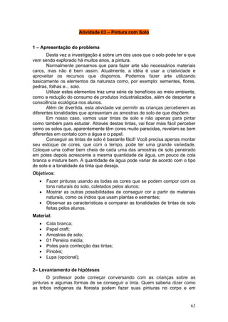 Atividade 03 – Pintura com Solo


1 – Apresentação do problema
       Desta vez a investigação é sobre um dos usos que o solo pode ter e que
vem sendo explorado há muitos anos, a pintura.
       Normalmente pensamos que para fazer arte são necessários materiais
caros, mas não é bem assim. Atualmente, a idéia é usar a criatividade e
aproveitar os recursos que dispomos. Podemos fazer arte utilizando
basicamente os elementos da natureza como, por exemplo: sementes, flores,
pedras, folhas e... solo.
       Utilizar estes elementos traz uma série de benefícios ao meio ambiente,
como a redução do consumo de produtos industrializados, além de despertar a
consciência ecológica nos alunos.
       Além de divertida, esta atividade vai permitir as crianças perceberem as
diferentes tonalidades que apresentam as amostras de solo de que dispõem.
       Em nosso caso, vamos usar tintas de solo e não apenas para pintar
como também para estudar. Através destas tintas, vai ficar mais fácil perceber
como os solos que, aparentemente têm cores muito parecidas, revelam-se bem
diferentes em contato com a água e o papel.
       Conseguir as tintas de solo é bastante fácil! Você precisa apenas montar
seu estoque de cores, que com o tempo, pode ter uma grande variedade.
Coloque uma colher bem cheia de cada uma das amostras de solo peneirado
em potes depois acrescente a mesma quantidade de água, um pouco de cola
branca e misture bem. A quantidade de água pode variar de acordo com o tipo
de solo e a tonalidade da tinta que deseja.
Objetivos:
   •   Fazer pinturas usando as todas as cores que se podem compor com os
       tons naturais do solo, coletados pelos alunos;
   •   Mostrar as outras possibilidades de conseguir cor a partir de materiais
       naturais, como os índios que usam plantas e sementes;
   •   Observar as características e comparar as tonalidades de tintas de solo
       feitas pelos alunos.
Material:
   •   Cola branca;
   •   Papel craft;
   •   Amostras de solo;
   •   01 Peneira média;
   •   Potes para confecção das tintas;
   •   Pincéis;
   •   Lupa (opcional);

2– Levantamento de hipóteses
       O professor pode começar conversando com as crianças sobre as
pinturas e algumas formas de se conseguir a tinta. Quem saberia dizer como
as tribos indígenas da floresta podem fazer suas pinturas no corpo e em


                                                                            63
 