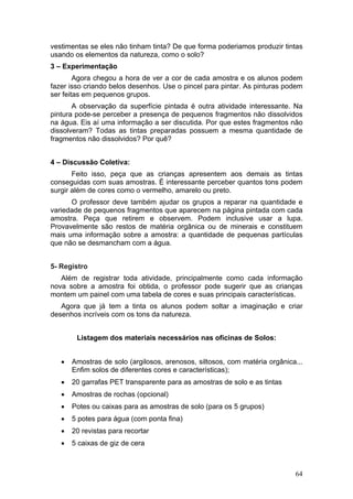 vestimentas se eles não tinham tinta? De que forma poderiamos produzir tintas
usando os elementos da natureza, como o solo?
3 – Experimentação
        Agora chegou a hora de ver a cor de cada amostra e os alunos podem
fazer isso criando belos desenhos. Use o pincel para pintar. As pinturas podem
ser feitas em pequenos grupos.
       A observação da superfície pintada é outra atividade interessante. Na
pintura pode-se perceber a presença de pequenos fragmentos não dissolvidos
na água. Eis aí uma informação a ser discutida. Por que estes fragmentos não
dissolveram? Todas as tintas preparadas possuem a mesma quantidade de
fragmentos não dissolvidos? Por quê?


4 – Discussão Coletiva:
       Feito isso, peça que as crianças apresentem aos demais as tintas
conseguidas com suas amostras. É interessante perceber quantos tons podem
surgir além de cores como o vermelho, amarelo ou preto.
      O professor deve também ajudar os grupos a reparar na quantidade e
variedade de pequenos fragmentos que aparecem na página pintada com cada
amostra. Peça que retirem e observem. Podem inclusive usar a lupa.
Provavelmente são restos de matéria orgânica ou de minerais e constituem
mais uma informação sobre a amostra: a quantidade de pequenas partículas
que não se desmancham com a água.


5- Registro
   Além de registrar toda atividade, principalmente como cada informação
nova sobre a amostra foi obtida, o professor pode sugerir que as crianças
montem um painel com uma tabela de cores e suas principais características.
   Agora que já tem a tinta os alunos podem soltar a imaginação e criar
desenhos incríveis com os tons da natureza.


        Listagem dos materiais necessários nas oficinas de Solos:


   •   Amostras de solo (argilosos, arenosos, siltosos, com matéria orgânica...
       Enfim solos de diferentes cores e características);
   •   20 garrafas PET transparente para as amostras de solo e as tintas
   •   Amostras de rochas (opcional)
   •   Potes ou caixas para as amostras de solo (para os 5 grupos)
   •   5 potes para água (com ponta fina)
   •   20 revistas para recortar
   •   5 caixas de giz de cera



                                                                            64
 