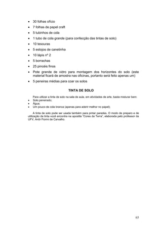 •   30 folhas ofício
•   7 folhas de papel craft
•   5 tubinhos de cola
•   1 tubo de cola grande (para confecção das tintas de solo)
•   10 tesouras
•   5 estojos de canetinha
•   10 lápis nº 2
•   5 borrachas
•   25 pincéis finos
•   Pote grande de vidro para montagem dos horizontes do solo (este
    material ficará de amostra nas oficinas, portanto será feito apenas um)
•   5 peneiras médias para coar os solos

                                  TINTA DE SOLO
    Para utilizar a tinta de solo na sala de aula, em atividades de arte, basta misturar bem:
•   Solo peneirado;
•   Água;
•   Um pouco de cola branca (apenas para aderir melhor no papel);

     A tinta de solo pode ser usada também para pintar paredes. O modo de preparo e de
utilização da tinta você encontra na apostila “Cores da Terra”, elaborada pelo professor da
UFV, Anôr Fiorini de Carvalho.




                                                                                           65
 