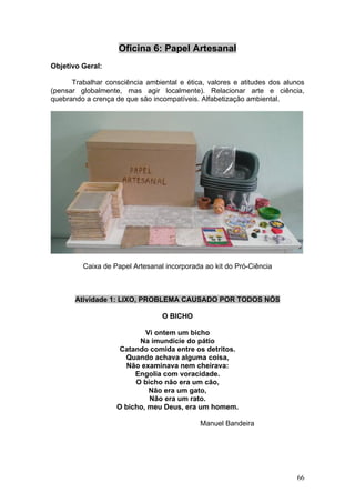 Oficina 6: Papel Artesanal
Objetivo Geral:

      Trabalhar consciência ambiental e ética, valores e atitudes dos alunos
(pensar globalmente, mas agir localmente). Relacionar arte e ciência,
quebrando a crença de que são incompatíveis. Alfabetização ambiental.




         Caixa de Papel Artesanal incorporada ao kit do Pró-Ciência



       Atividade 1: LIXO, PROBLEMA CAUSADO POR TODOS NÓS

                                 O BICHO

                           Vi ontem um bicho
                         Na imundície do pátio
                    Catando comida entre os detritos.
                     Quando achava alguma coisa,
                     Não examinava nem cheirava:
                        Engolia com voracidade.
                        O bicho não era um cão,
                            Não era um gato,
                            Não era um rato.
                   O bicho, meu Deus, era um homem.

                                            Manuel Bandeira




                                                                         66
 