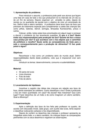 1. Apresentação do problema:
       Para introduzir o assunto, a professora pode pedir aos alunos que façam
uma lista em casa de todo o lixo que produziram lá no intervalo de um dia ou
de um fim de semana. Depois organizar um arrastão no pátio, depois do
recreio ou no quarteirão da escola com o objetivo de criar um amontoado de
lixo. Definir lixão e aterro sanitário. A professora deve levar tipos de lixos que
precisam de tratamento especial para complementar a coleta das crianças tais
como pilhas, baterias, stencil, seringas, lâmpadas fluorescentes, pneus e
outros.
       Colocar, então, todos estes lixos amontoados em algum lugar e começar
a discutir o problema do lixo levantando questões: O que é o lixo? Quem
é/são o(s) responsável(eis) pela produção do lixo? Quanto de lixo a nossa
casa produz por dia? O que acontece com o lixo depois que o caminhão
da prefeitura o recolhe? Quais serão as conseqüências do lixão para o
solo e consequentemente para a produção de alimentos? O lixo pode
poluir a água?


Objetivos:
      Reconhecer o lixo como um problema sério do mundo atual. Definir
responsabilidades diante deste problema, visto que é impossível viver sem
consumir.
      Introduzir os temas: desenvolvimento, consumo e sustentabilidade.


Material:
   •   02 pares de luvas
   •   Lixos diversos
   •   Foto de lixão
   •   Foto de aterro


2. Levantamento de hipóteses
        Incentivar o registro das idéias das crianças em relação aos tipos de
lixos, dando exemplos do cotidiano. Como classificam o lixo? Onde é produzido
o lixo em maior quantidade: em casa? Na escola? Nas indústrias? Que outro
lugar? Fazer desenhos de um lixão e de como imaginam um aterro sanitário.
Qual a diferença?


3. Experimentação
       Após a definição dos tipos do lixo feita pelo professor no quadro, de
acordo com discussão inicial, cada grupo, com auxílio das luvas, tenta separar
e classificar (colocando cartazes) o lixo disponibilizado.
       Depois de conferir os desenhos das crianças o professor apresenta as
fotografias sobre lixão, e o aterro sanitário. As crianças fazem as comparações
pertinentes com os seus desenhos e registram as observações.




                                                                               67
 