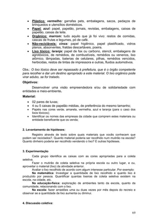 •   Plástico: vermelho: garrafas pets, embalagens, sacos, pedaços de
       brinquedos e utensílios domésticos.
   •   Papel: azul: papel, papelão, jornais, revistas, embalagens, caixas de
       papelão, caixas de leite.
   •   Orgânico: marrom: tudo aquilo que já foi vivo: restos de comidas,
       cascas de frutas e legumes, pó de café.
   •   Não-recicláveis: cinza: papel higiênico, papel plastificado, vidros
       planos, absorventes, fraldas descartáveis, poeira.
   •   Lixo tóxico: laranja: papel de fax ou carbono, stencil, embalagens de
       agrotóxicos, de remédios, de combustíveis, remédios ou venenos, lixo
       atômico, lâmpadas, baterias de celulares, pilhas, remédios vencidos,
       herbicidas, restos de tintas de impressora e outras, fluidos automotivos.

Obs.: O lixo tóxico deve ser repassado à prefeitura, que é o órgão competente
para recolher e dar um destino apropriado a este material. O lixo orgânico pode
virar adubo, se for tratado.
Objetivos:
      Desenvolver uma visão empreendedora e/ou de solidariedade com
entidades e meio-ambiente.
Material:
   •   02 pares de luvas;
   •   4 ou 5 caixas de papelão médias, de preferência do mesmo tamanho;
   •   Papéis nas cores verde, amarela, vermelha, azul e laranja (para o caso dos
       lixos tóxicos);
   •   Identificar os nomes das empresas da cidade que comprem estes materiais ou
       entidade beneficente que os venda;


2. Levantamento de hipóteses:
      Registro através de texto sobre quais materiais que vocês conhecem que
podem ser reciclados?. Quanto material poderia ser recolhido num mutirão na escola?
Quanto dinheiro poderia ser recolhido vendendo o lixo? E outras hipóteses.


3. Experimentação
        Cada grupo identifica as caixas com as cores apropriadas para a coleta
seletiva.
        Fazer o mutirão de coleta seletiva na própria escola ou outro lugar, e ou,
aproveitar o material (lixo) da atividade anterior.
        Avaliar o lixo recolhido de acordo com algum interesse particular. Por exemplo:
        Na matemática: Investigar a quantidade de lixo recolhido e quanto lixo é
produzido por pessoa. Quantificar quantas lixeiras de coleta seletiva existem na
escola, na cidade, etc.
        Na educação-física: exploração de ambientes tanto da escola, quanto da
comunidade, relacionando com o lixo.
        Na escola: fazer arrastões uma ou duas vezes por mês depois do recreio e
observar se a quantidade de lixo aumenta ou diminui.


4. Discussão coletiva:


                                                                                    69
 