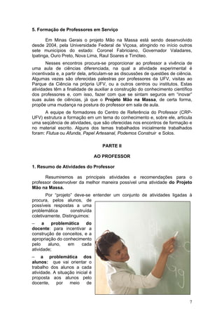 5. Formação de Professores em Serviço

       Em Minas Gerais o projeto Mão na Massa está sendo desenvolvido
desde 2004, pela Universidade Federal de Viçosa, atingindo no início outros
sete municípios do estado: Coronel Fabriciano, Governador Valadares,
Ipatinga, Ouro Preto, Nova Lima, Raul Soares e Timóteo.
       Nesses encontros procura-se proporcionar ao professor a vivência de
uma aula de ciências diferenciada, na qual a atividade experimental é
incentivada e, a partir dela, articulam-se as discussões de questões de ciência.
Algumas vezes são oferecidas palestras por professores da UFV, visitas ao
Parque da Ciência na própria UFV, ou a outros centros ou institutos. Estas
atividades têm a finalidade de auxiliar a construção do conhecimento científico
dos professores e, com isso, fazer com que se sintam seguros em “inovar”
suas aulas de ciências, já que o Projeto Mão na Massa, de certa forma,
propõe uma mudança na postura do professor em sala de aula.
      A equipe de formadores do Centro de Referência do Professor (CRP-
UFV) estrutura a formação em um tema do conhecimento e, sobre ele, articula
uma seqüência de atividades, que são oferecidas nos encontros de formação e
no material escrito. Alguns dos temas trabalhados inicialmente trabalhados
foram: Flutua ou Afunda, Papel Artesanal, Podemos Construir e Solos.

                                    PARTE II

                                  AO PROFESSOR

1. Resumo de Atividades do Professor

      Resumiremos as principais atividades e recomendações para o
professor desenvolver da melhor maneira possível uma atividade do Projeto
Mão na Massa.
       Por “projeto” deve-se entender um conjunto de atividades ligadas à
procura, pelos alunos, de
possíveis respostas a uma
problemática       construída
coletivamente. Distinguimos:
–     a   problemática    do
docente: para incentivar a
construção de conceitos, e a
apropriação do conhecimento
pelo    aluno,   em    cada
atividade;
– a problemática dos
alunos: que vai orientar o
trabalho dos alunos a cada
atividade. A situação inicial é
proposta aos alunos pelo
docente,    por    meio     de



                                                                              7
 