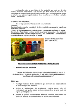 A discussão sobre a quantidade de lixo produzida por cada um de nós,
costuma ficar bem interessante. Outro assunto que deve motivar a discussão é a
quantidade de dinheiro desperdiçado quando se joga fora o lixo reaproveitável. Quais
as atitudes que cada aluno poderá adotar daqui para frente em relação a produção,
coleta, e trato do lixo?


5. Registro das conclusões:
       Não se esqueça do registro sobre cada assunto tratado.
Exemplos:
Da classificação: A maior quantidade de lixo recolhido na escola foi papel, que
poderá ser reciclado.
Do valor: O lixo mais valioso é o metálico, mas a quantidade recolhida foi pouca.
Das atitudes: Falarei com a minha família para tentar aproveitar o lixo orgânico
numa composteira. Tentarei sempre separar o lixo para facilitar a coleta seletiva,
principalmente do lixo tóxico, como as pilhas.

                                                    Desafio: Indique um lixo
                                                    para cada lixeira




          Atividade 3: ARTE E MEIO AMBIENTE – PAPEL MACHÉ

   1. Apresentação do problema:


        Desafio: Após separar o lixo que as crianças recolheram na escola, o
  professor pegará o papel e perguntará: O que nós podemos fazer com o
                papel que sobra das atividades escolares?


Objetivos:
   •   Investigar materiais do lixo doméstico que poderiam ser reaproveitados
       ou reciclados por nós mesmos.
   •   Motivar a necessidade de economizar matéria prima, não só
       minimizando os gastos como também reciclando a própria parte da
       sujeira quando possível.
   •   Analisar e motivar manifestações artísticas diversas como forma de
       denúncia, reflexão e conscientização de problemas ambientais.



                                                                                 70
 