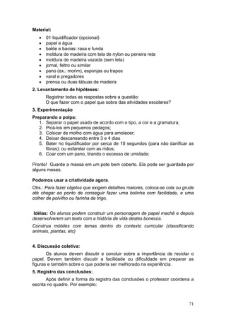 Material:
   •   01·liquidificador (opcional)
   •   papel e água
   •   balde e bacias: rasa e funda
   •   moldura de madeira com tela de nylon ou peneira reta
   •   moldura de madeira vazada (sem tela)
   •   jornal, feltro ou similar
   •   pano (ex.: morim), esponjas ou trapos
   •   varal e pregadores
   •   prensa ou duas tábuas de madeira
2. Levantamento de hipóteses:
       Registrar todas as respostas sobre a questão:
       O que fazer com o papel que sobra das atividades escolares?
3. Experimentação
Preparando a polpa:
   1. Separar o papel usado de acordo com o tipo, a cor e a gramatura;
   2. Picá-los em pequenos pedaços;
   3. Colocar de molho com água para amolecer;
   4. Deixar descansando entre 3 e 4 dias
   5. Bater no liquidificador por cerca de 10 segundos (para não danificar as
      fibras); ou esfarelar com as mãos;
   6. Coar com um pano, tirando o excesso de umidade;

Pronto! Guarde a massa em um pote bem coberto. Ela pode ser guardada por
alguns meses.

Podemos usar a criatividade agora.
Obs.: Para fazer objetos que exigem detalhes maiores, coloca-se cola ou grude
até chegar ao ponto de conseguir fazer uma bolinha com facilidade, e uma
colher de polvilho ou farinha de trigo.


 Idéias: Os alunos podem construir um personagem de papel machê e depois
desenvolverem um texto com a história de vida destes bonecos.
Construa móbiles com temas dentro do contexto curricular (classificando
animais, plantas, etc)


4. Discussão coletiva:
       Os alunos devem discutir e concluir sobre a importância de reciclar o
papel. Devem também discutir a facilidade ou dificuldade em preparar as
figuras e também sobre o que poderia ser melhorado na experiência.
5. Registro das conclusões:
       Após definir a forma do registro das conclusões o professor coordena a
escrita no quadro. Por exemplo:



                                                                          71
 