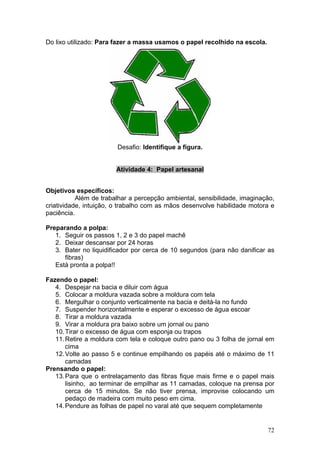 Do lixo utilizado: Para fazer a massa usamos o papel recolhido na escola.




                        Desafio: Identifique a figura.


                        Atividade 4: Papel artesanal


Objetivos específicos:
           Além de trabalhar a percepção ambiental, sensibilidade, imaginação,
criatividade, intuição, o trabalho com as mãos desenvolve habilidade motora e
paciência.

Preparando a polpa:
   1. Seguir os passos 1, 2 e 3 do papel machê
   2. Deixar descansar por 24 horas
   3. Bater no liquidificador por cerca de 10 segundos (para não danificar as
      fibras)
   Está pronta a polpa!!

Fazendo o papel:
   4. Despejar na bacia e diluir com água
   5. Colocar a moldura vazada sobre a moldura com tela
   6. Mergulhar o conjunto verticalmente na bacia e deitá-la no fundo
   7. Suspender horizontalmente e esperar o excesso de água escoar
   8. Tirar a moldura vazada
   9. Virar a moldura pra baixo sobre um jornal ou pano
   10. Tirar o excesso de água com esponja ou trapos
   11. Retire a moldura com tela e coloque outro pano ou 3 folha de jornal em
       cima
   12. Volte ao passo 5 e continue empilhando os papéis até o máximo de 11
       camadas
Prensando o papel:
   13. Para que o entrelaçamento das fibras fique mais firme e o papel mais
       lisinho, ao terminar de empilhar as 11 camadas, coloque na prensa por
       cerca de 15 minutos. Se não tiver prensa, improvise colocando um
       pedaço de madeira com muito peso em cima.
   14. Pendure as folhas de papel no varal até que sequem completamente


                                                                            72
 