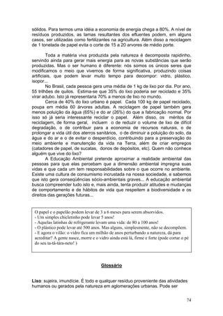 sólidos. Para termos uma idéia a economia de energia chega a 80%. A nível de
resíduos produzidos, as lamas resultantes dos efluentes podem, em alguns
casos, ser utilizadas como fertilizantes na agricultura. Além disso a reciclagem
de 1 tonelada de papel evita o corte de 15 a 20 arvores de médio porte.

         Toda a matéria viva produzida pela natureza é decomposta rapidinho,
servindo ainda para gerar mais energia para as novas substâncias que serão
produzidas. Mas o ser humano é diferente: nós somos os únicos seres que
modificamos o meio que vivemos de forma significativa, produzindo coisas
artificiais, que podem levar muito tempo para decompor: vidro, plástico,
isopor...
         No Brasil, cada pessoa gera uma média de 1 kg de lixo por dia. Por ano,
55 trilhões de quilos. Estima-se que 35% do lixo poderia ser reciclado e 35%
virar adubo. Isto já representaria 70% a menos de lixo no mundo.
         Cerca de 40% do lixo urbano é papel. Cada 100 kg de papel reciclado,
poupa em média 60 árvores adultas. A reciclagem de papel também gera
menos poluição da água (65%) e do ar (26%) do que a fabricação normal. Por
isso só já seria interessante reciclar o papel. Além disso, os méritos da
reciclagem, de forma geral, incluem o de reduzir o volume de lixo de difícil
degradação, o de contribuir para a economia de recursos naturais, o de
prolongar a vida útil dos aterros sanitários, o de diminuir a poluição do solo, da
água e do ar e o de evitar o desperdício, contribuindo para a preservação do
meio ambiente e manutenção da vida na Terra, além de criar empregos
(catadores de papel, de sucatas, donos de depósitos, etc). Quem não conhece
alguém que vive do lixo?
         A Educação Ambiental pretende aproximar a realidade ambiental das
pessoas para que elas percebam que a dimensão ambiental impregna suas
vidas e que cada um tem responsabilidades sobre o que ocorre no ambiente.
Existe uma cultura de consumismo incrustada na nossa sociedade, e sabemos
que isto gera conseqüências sócio-ambientais graves... A educação ambiental
busca compreender tudo isto e, mais ainda, tenta produzir atitudes e mudanças
de comportamento e de hábitos de vida que respeitem a biodiversidade e os
direitos das gerações futuras...


 O papel e o papelão podem levar de 3 a 6 meses para serem absorvidos.
 - Um simples chicletinho pode levar 5 anos!
 - Aquelas latinhas de refrigerante levam uma vida: de 80 a 100 anos!
 - O plástico pode levar até 500 anos. Mas alguns, simplesmente, não se decompõem.
 - E agora o vilão: o vidro fica um milhão de anos perturbando a natureza, dá para
 acreditar? A gente nasce, morre e o vidro ainda está lá, firme e forte (pode cortar o pé
 do seu ta-tá-tára-neto! )



                                      Glossário


Lixo: sujeira, imundície. É todo e qualquer resíduo proveniente das atividades
humanos ou gerados pela natureza em aglomerações urbanas. Pode ser


                                                                                       74
 