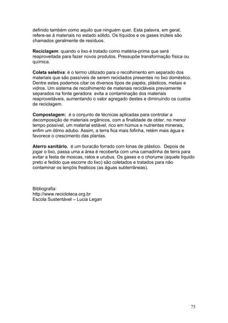 definido também como aquilo que ninguém quer. Esta palavra, em geral,
refere-se à materiais no estado sólido. Os líquidos e os gases inúteis são
chamados geralmente de resíduos.

Reciclagem: quando o lixo é tratado como matéria-prima que será
reaproveitada para fazer novos produtos. Pressupõe transformação física ou
química.

Coleta seletiva: é o termo utilizado para o recolhimento em separado dos
materiais que são passíveis de serem reciclados presentes no lixo doméstico.
Dentre estes podemos citar os diversos tipos de papéis, plásticos, metais e
vidros. Um sistema de recolhimento de materiais recicláveis previamente
separados na fonte geradora evita a contaminação dos materiais
reaproveitáveis, aumentando o valor agregado destes e diminuindo os custos
de reciclagem.

Compostagem: é o conjunto de técnicas aplicadas para controlar a
decomposição de materiais orgânicos, com a finalidade de obter, no menor
tempo possível, um material estável, rico em húmus e nutrientes minerais,
enfim um ótimo adubo. Assim, a terra fica mais fofinha, retém mais água e
favorece o crescimento das plantas.

Aterro sanitário, é um buracão forrado com lonas de plástico. Depois de
jogar o lixo, passa uma a área é recoberta com uma camadinha de terra para
evitar a festa de moscas, ratos e urubus. Os gases e o chorume (aquele líquido
preto e fedido que escorre do lixo) são coletados e tratados para não
contaminar os lençóis freáticos (as águas subterrâneas).



Bibliografia:
http://www.recicloteca.org.br
Escola Sustentável – Lucia Legan




                                                                             75
 