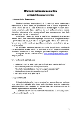 Oficina 7: Brincando com o lixo
                      Atividade 1: Brincando com o lixo

1. Apresentação do problema

       O lixo compromete a qualidade do ar, do solo, das águas superficiais e
subterrâneas e, dessa forma, da qualidade de vida. A adoção de práticas de
coleta seletiva do lixo e o uso da técnica de compostagem reduzem esses
danos ambientais. Além disso, a partir do lixo pode-se fazer inúmeros objetos,
utensílios, brinquedos, arte e adubo natural. Mas como podemos fazer tudo
isso a partir do lixo que jogamos fora?
       Esta oficina, construída sobre a perspectiva metodológica do Projeto
Mão na Massa, tem como objetivo principal sensibilizar as crianças em relação
à problemática do lixo, aumentando sua percepção sobre o meio ambiente e
levando-as a refletir quanto às questões ambientais, principalmente as que
envolvem o lixo.
       As atividades sugeridas abordam o conceito de reciclagem, reutilização
e coleta seletiva de lixo. Assim, as atividades buscam despertar discussões
através da observação de fatos e imagens que poderiam passar despercebido.
       Bibliografia: Revista Professor Sassá; www.arvindguptatoys.com/toys.html e
criações próprias.

2. Levantamento de hipóteses

  •   Será que todo o lixo que jogamos é lixo? Não tem utilidade nenhuma?
  •   Quais são os produtos que compõem o lixo?
  •   Quanto tempo cada tipo de material leva para se decompor?
  •   Quais são os problemas causados pelo lixo?
  •   O que podemos fazer com o lixo?

3. Experimentação

       Esta atividade trabalhará com a temática lixo, abordando o que podemos
fazer com o lixo reciclado. Além disso, serão abordados assuntos importantes
como: diferentes componentes do lixo, tempo de decomposição de cada tipo de
material e problemas advindos com o lixo.
       A partir do lixo comumente encontrado nas escolas, as crianças poderão
confeccionar brinquedos como:




                                                                              76
 