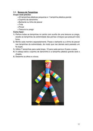 3.1. Boneco de Tampinhas
O que você precisa:
      • 43 tampinhas plásticas pequenas e 1 tampinha plástica grande
      • Copinho de danoninho
      • Barbante ou linha de pescar
      • Tinta
      • Pincel
      • Tesoura ou prego
Como fazer:
1. Perfure todas as tampinhas no centro com auxílio de uma tesoura ou prego,
   exceto as tampinhas da extremidade das pernas e braços que possuem dois
   furos.
2. Monte cada membro separadamente. Passe o barbante ou a linha de pescar
   nas tampinhas da extremidade, de modo que nas demais será passado um
   fio duplo.
3. Utilize 7 tampinhas para cada braço, 10 para cada perna e 9 para o corpo.
4. A cabeça será o copinho de danoninho e a tampinha plástica grande será o
   chapéu.
5. Desenhe os olhos e a boca.




                                                                         77
 