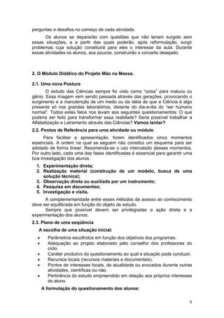 perguntas e desafios no começo de cada atividade.
      Os alunos se depararão com questões que não teriam surgido sem
essas situações, e a partir das quais poderão, após reformulação, surgir
problemas cuja solução constituirá para eles o interesse da aula. Durante
essas atividades os alunos, aos poucos, construirão o conceito desejado.



2. O Módulo Didático do Projeto Mão na Massa.

2.1. Uma nova Postura
       O estudo das Ciências sempre foi visto como “coisa” para maluco ou
gênio. Essa imagem vem sendo passada através das gerações, provocando o
surgimento e a manutenção de um medo ou da idéia de que a Ciência é algo
presente só nos grandes laboratórios, distante do dia-a-dia do “ser humano
normal”. Todos estes fatos nos levam aos seguintes questionamentos: O que
poderia ser feito para transformar essa realidade? Seria possível trabalhar a
Alfabetização e Letramento através das Ciências? Vamos tentar?
2.2. Pontos de Referência para uma atividade ou módulo
      Para facilitar a apresentação, foram identificados cinco momentos
essenciais. A ordem na qual se seguem não constitui um esquema para ser
adotado de forma linear. Recomenda-se o uso intercalado desses momentos.
Por outro lado, cada uma das fases identificadas é essencial para garantir uma
boa investigação dos alunos.
  1. Experimentação direta;
  2. Realização material (construção de um modelo, busca de uma
     solução técnica);
  3. Observação direta ou auxiliada por um instrumento;
  4. Pesquisa em documentos;
  5. Investigação e visita.
      A complementaridade entre esses métodos de acesso ao conhecimento
deve ser equilibrada em função do objeto de estudo.
      Sempre que possível devem ser privilegiadas a ação direta e a
experimentação dos alunos.
2.3. Plano de uma seqüência
   A escolha de uma situação inicial:
  •     Parâmetros escolhidos em função dos objetivos dos programas.
  •     Adequação ao projeto elaborado pelo conselho dos professores do
        ciclo.
  •     Caráter produtivo do questionamento ao qual a situação pode conduzir.
  •     Recursos locais (recursos materiais e documentais).
  •     Pontos de interesses locais, de atualidade ou evocados durante outras
        atividades, científicas ou não.
  •     Pertinência do estudo empreendido em relação aos próprios interesses
        do aluno.
      A formulação do questionamento dos alunos:

                                                                            8
 