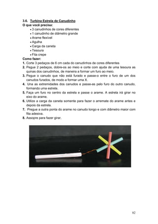 3.6. Turbina Estrela de Canudinho
O que você precisa:
       • 3 canudinhos de cores diferentes
       • 1 canudinho de diâmetro grande
       • Arame flexível
       • Agulha
       • Carga da caneta
       • Tesoura
       • Fita crepe
Como fazer:
1. Corte 3 pedaços de 6 cm cada do canudinhos de cores diferentes
2. Pegue 2 pedaços, dobre-os ao meio e corte com ajuda de uma tesoura as
   quinas dos canudinhos, de maneira a formar um furo ao meio.
3. Pegue o canudo que não está furado e passe-o entre o furo de um dos
   canudos furados, de modo a formar uma X.
4. Una as extremidades dos canudos e passe-as pelo furo do outro canudo,
   formando uma estrela.
5. Faça um furo no centro da estrela e passe o arame. A estrela irá girar no
   eixo do arame.
6. Utilize a carga da caneta somente para fazer o arremate do arame antes e
   depois da estrela.
7. Pregue a outra ponta do arame no canudo longo e com diâmetro maior com
   fita adesiva.
8. Assopre para fazer girar.




                                                                         82
 