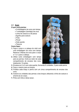 3.7. Robô
O que você precisa:
      • 2 embalagens de ovos com tampa
      • 1 embalagem (bandeja) de ovos
      • Linha de costura ou de pesca
      • Agulha para costura
      • Tinta
      • Pincel
      • Cola quente
      • Tesoura
Como fazer:
1. Faça o corpo e a cabeça do robô com
   uma embalagem de ovos com tampa.
   Reserve 3 fileiras de ovos para o corpo
   e 1 e ½ para a cabeça.
2. Utilize outra embalagem com tampa
   para as pernas. Corte ao redor de cada
   compartimento de encaixe dos ovos,
   totalizando 12 partes.
3. Encaixe-os 2 a 2 com cola quente, formando 6 unidades, 3 para cada perna.
4. Faça o mesmo para os braços.
5. Finalize cada braço e perna com um único compartimento de encaixe dos
   ovos.
6. Costure as unidades das pernas e dos braços utilizando a linha de costura e
   amarre-as ao corpo.
7. Pinte com tinta e deixe secar.




                                                                           83
 