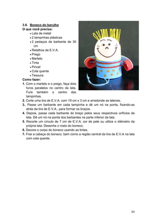 3.8. Boneco do barulho
O que você precisa:
      • Lata de metal
      • 2 tampinhas plásticas
      • 2 pedaços de barbante de 30
         cm
      • Retalhos de E.V.A.
      • Prego
      • Martelo
      • Tinta
      • Pincel
      • Cola quente
      • Tesoura
Como fazer:
1. Com o martelo e o prego, faça dois
   furos paralelos no centro da lata.
   Fure também o centro das
   tampinhas.
2. Corte uma tira de E.V.A. com 19 cm x 3 cm e arredonde as laterais.
3.. Passe um barbante em cada tampinha e dê um nó na ponta, fixando-as
   atrás da tira de E.V.A., para formar os braços.
4. Depois, passe cada barbante do braço pelos seus respectivos orifícios da
   lata. Dê um nó na ponta dos barbantes na parte inferior da lata.
5. Recorte um círculo de 7 cm de E.V.A. cor de pele ou utilize o diâmetro da
   própria lata. Desenhe o rosto do boneco.
6. Decore o corpo do boneco usando as tintas.
7. Fixe a cabeça do boneco, bem como a região central da tira de E.V.A na lata
   com cola quente.




                                                                           84
 
