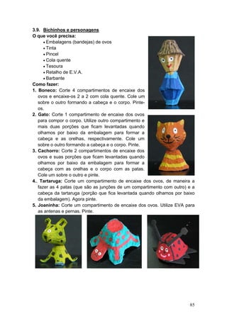 3.9. Bichinhos e personagens
O que você precisa:
      • Embalagens (bandejas) de ovos
      • Tinta
      • Pincel
      • Cola quente
      • Tesoura
      • Retalho de E.V.A.
      • Barbante
Como fazer:
1. Boneco: Corte 4 compartimentos de encaixe dos
   ovos e encaixe-os 2 a 2 com cola quente. Cole um
   sobre o outro formando a cabeça e o corpo. Pinte-
   os.
2. Gato: Corte 1 compartimento de encaixe dos ovos
   para compor o corpo. Utilize outro compartimento e
   mais duas porções que ficam levantadas quando
   olhamos por baixo da embalagem para formar a
   cabeça e as orelhas, respectivamente. Cole um
   sobre o outro formando a cabeça e o corpo. Pinte.
3. Cachorro: Corte 2 compartimentos de encaixe dos
   ovos e suas porções que ficam levantadas quando
   olhamos por baixo da embalagem para formar a
   cabeça com as orelhas e o corpo com as patas.
   Cole um sobre o outro e pinte.
4.. Tartaruga: Corte um compartimento de encaixe dos ovos, de maneira a
   fazer as 4 patas (que são as junções de um compartimento com outro) e a
   cabeça da tartaruga (porção que fica levantada quando olhamos por baixo
   da embalagem). Agora pinte.
5. Joaninha: Corte um compartimento de encaixe dos ovos. Utilize EVA para
   as antenas e pernas. Pinte.




                                                                       85
 