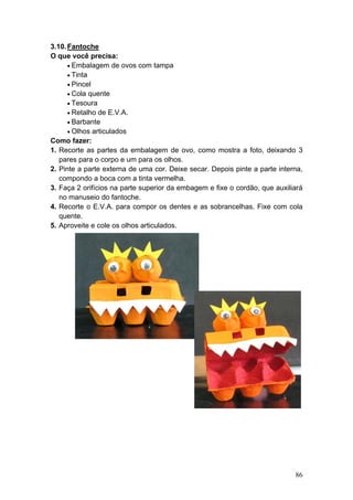 3.10. Fantoche
O que você precisa:
      • Embalagem de ovos com tampa
      • Tinta
      • Pincel
      • Cola quente
      • Tesoura
      • Retalho de E.V.A.
      • Barbante
      • Olhos articulados
Como fazer:
1. Recorte as partes da embalagem de ovo, como mostra a foto, deixando 3
   pares para o corpo e um para os olhos.
2. Pinte a parte externa de uma cor. Deixe secar. Depois pinte a parte interna,
   compondo a boca com a tinta vermelha.
3. Faça 2 orifícios na parte superior da embagem e fixe o cordão, que auxiliará
   no manuseio do fantoche.
4. Recorte o E.V.A. para compor os dentes e as sobrancelhas. Fixe com cola
   quente.
5. Aproveite e cole os olhos articulados.




                                                                            86
 