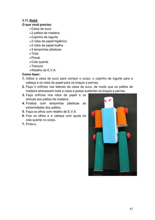 3.11. Robô
O que você precisa:
      • Caixa de suco
      • 2 palitos de madeira
      • Copinho de iogurte
      • 2 rolos de papel higiênico
      • 2 rolos de papel toalha
      • 4 tampinhas plásticas
      • Tinta
      • Pincel
      • Cola quente
      • Tesoura
      • Retalho de E.V.A.
Como fazer:
1. Utilize a caixa de suco para compor o corpo, o copinho de iogurte para a
   cabeça e os rolos de papel para os braços e pernas.
2. Faça 4 orifícios nas laterais da caixa de suco, de modo que os palitos de
   madeira atravessem toda a caixa e possa sustentar os braços e pernas.
3. Faça orifícios nos rolos de papel e os
   articule aos palitos de madeira.
4. Finalize com tampinhas plásticas as
   extremidades dos palitos.
5. Faça os olhos com retalho de E.V.A.
6. Fixe os olhos e a cabeça com ajuda da
   cola quente no corpo.
7. Pinte-o.




                                                                         87
 