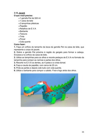 3.12. Jacaré
O que você precisa:
      • 1 garrafa Pet de 500 ml
      • 1 caixa de leite
      • 2 tampinhas plásticas
      • Papelão
      • Retalhos de E.V.A
      • Barbante
      • Tesoura
      • Tinta
      • Pincel
      • Cola quente
Como fazer:
1. Faça um orifício do tamanho da boca da garrafa Pet na caixa de leite, que
representa o corpo do jacaré.
2. Dobre a garrafa Pet próxima à região do gargalo para formar a cabeça.
Encaixe-a no orifício da caixa de leite.
2. Utilize as tampinhas para os olhos e recorte pedaços de E.V.A no formato da
tampinha para compor as narinas e partes dos olhos.
3. Recorte no E.V.A os dentes, as 4 patas e a crista dorsal.
4. Faça a cauda de papelão, com cerca de 20 cm.
5. Pinte as partes e depois cole tudo com cola quente.
6. Utilize o barbante para compor o cabelo. Fixe-o logo atrás dos olhos.




                                                                           88
 
