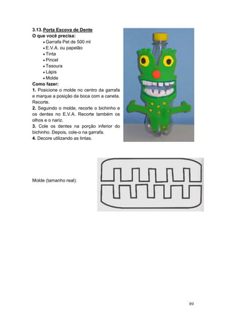 3.13. Porta Escova de Dente
O que você precisa:
      • Garrafa Pet de 500 ml
      • E.V.A. ou papelão
      • Tinta
      • Pincel
      • Tesoura
      • Lápis
      • Molde
Como fazer:
1. Posicione o molde no centro da garrafa
e marque a posição da boca com a caneta.
Recorte.
2. Seguindo o molde, recorte o bichinho e
os dentes no E.V.A. Recorte também os
olhos e o nariz.
3. Cole os dentes na porção inferior do
bichinho. Depois, cole-o na garrafa.
4. Decore utilizando as tintas.




Molde (tamanho real):




                                            89
 