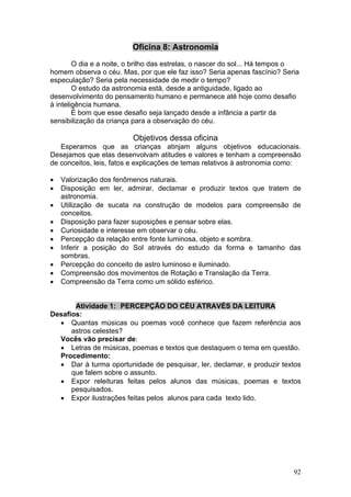Oficina 8: Astronomia
        O dia e a noite, o brilho das estrelas, o nascer do sol... Há tempos o
homem observa o céu. Mas, por que ele faz isso? Seria apenas fascínio? Seria
especulação? Seria pela necessidade de medir o tempo?
        O estudo da astronomia está, desde a antiguidade, ligado ao
desenvolvimento do pensamento humano e permanece até hoje como desafio
à inteligência humana.
        É bom que esse desafio seja lançado desde a infância a partir da
sensibilização da criança para a observação do céu.

                         Objetivos dessa oficina
   Esperamos que as crianças atinjam alguns objetivos educacionais.
Desejamos que elas desenvolvam atitudes e valores e tenham a compreensão
de conceitos, leis, fatos e explicações de temas relativos à astronomia como:

•   Valorização dos fenômenos naturais.
•   Disposição em ler, admirar, declamar e produzir textos que tratem de
    astronomia.
•   Utilização de sucata na construção de modelos para compreensão de
    conceitos.
•   Disposição para fazer suposições e pensar sobre elas.
•   Curiosidade e interesse em observar o céu.
•   Percepção da relação entre fonte luminosa, objeto e sombra.
•   Inferir a posição do Sol através do estudo da forma e tamanho das
    sombras.
•   Percepção do conceito de astro luminoso e iluminado.
•   Compreensão dos movimentos de Rotação e Translação da Terra.
•   Compreensão da Terra como um sólido esférico.


       Atividade 1: PERCEPÇÃO DO CÉU ATRAVÉS DA LEITURA
Desafios:
  • Quantas músicas ou poemas você conhece que fazem referência aos
      astros celestes?
  Vocês vão precisar de:
  • Letras de músicas, poemas e textos que destaquem o tema em questão.
  Procedimento:
  • Dar à turma oportunidade de pesquisar, ler, declamar, e produzir textos
      que falem sobre o assunto.
  • Expor releituras feitas pelos alunos das músicas, poemas e textos
      pesquisados.
  • Expor ilustrações feitas pelos alunos para cada texto lido.




                                                                            92
 